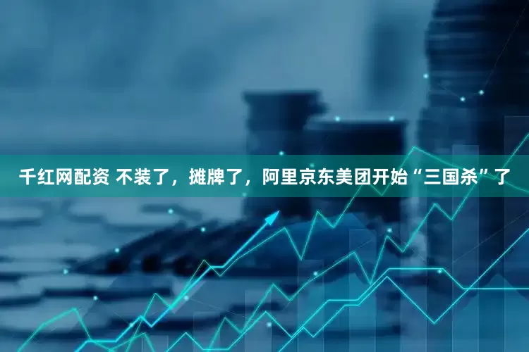 千红网配资 不装了，摊牌了，阿里京东美团开始“三国杀”了
