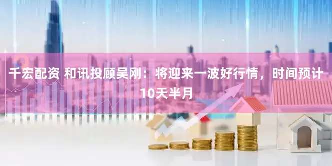 千宏配资 和讯投顾吴刚：将迎来一波好行情，时间预计10天半月