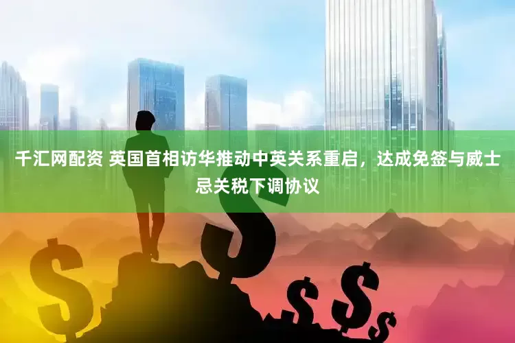 千汇网配资 英国首相访华推动中英关系重启，达成免签与威士忌关税下调协议
