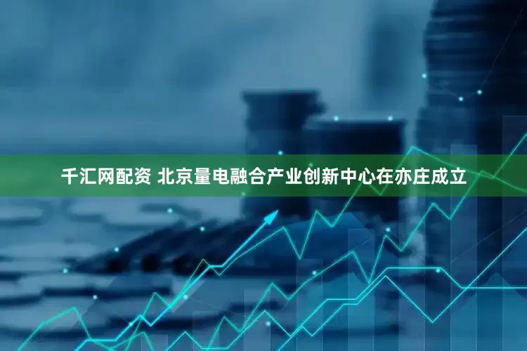 千汇网配资 北京量电融合产业创新中心在亦庄成立