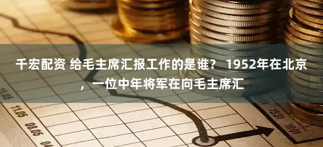 千宏配资 给毛主席汇报工作的是谁？ 1952年在北京，一位中年将军在向毛主席汇
